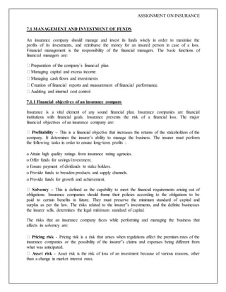 ASSIGNMENT ON INSURANCE
7.1 MANAGEMENT AND INVESTMENT OF FUNDS
An insurance company should manage and invest its funds wisely in order to maximise the
profits of its investments, and reimburse the money for an insured person in case of a loss.
Financial management is the responsibility of the financial managers. The basic functions of
financial managers are:
7.1.1 Financial objectives of an insurance company
Insurance is a vital element of any sound financial plan. Insurance companies are financial
institutions with financial goals. Insurance prevents the risk of a financial loss. The major
financial objectives of an insurance company are:
Profitability – This is a financial objective that increases the returns of the stakeholders of the
company. It determines the insurer’s ability to manage the business. The insurer must perform
the following tasks in order to ensure long-term profits :
o Attain high quality ratings from insurance rating agencies.
o Offer funds for savings/investment.
o Ensure payment of dividends to stake holders.
o Provide funds to broaden products and supply channels.
o Provide funds for growth and achievement.
Solvency – This is defined as the capability to meet the financial requirements arising out of
obligations. Insurance companies should frame their policies according to the obligations to be
paid to certain benefits in future. They must preserve the minimum standard of capital and
surplus as per the law. The risks related to the insurer‟s investments, and the definite businesses
the insurer sells, determines the legal minimum standard of capital.
The risks that an insurance company faces while performing and managing the business that
affects its solvency are:
Pricing risk - Pricing risk is a risk that arises when regulations affect the premium rates of the
insurance companies or the possibility of the insurer‟s claims and expenses being different from
what was anticipated.
Asset risk - Asset risk is the risk of loss of an investment because of various reasons, other
than a change in market interest rates.
 