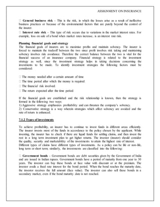 ASSIGNMENT ON INSURANCE
General business risk - This is the risk, in which the losses arise as a result of ineffective
business practices or because of the environmental factors that are purely beyond the control of
the insurer.
Interest rate risk - This type of risk occurs due to variations in the market interest rates. For
example, loss on sale of a bond when market rates increase, is an interest rate risk.
Planning financial goals and strategy
The financial goals of insurers are to maximise profits and maintain solvency. The insurer is
forced to maintain the tradeoff between the two since profit involves risk taking and maintaining
solvency involves risk avoidance. Therefore the correct balance between the two is vital for the
financial success of an insurance company. Financial strategy is related to the investment
strategy as well, since the investment strategy helps in taking decisions concerning the
investments to be made. To identify investment strategies the following factors must be
considered:
If the financial goals are established and the risk relationship is known, then the strategy is
formed in the following two ways:
1) Aggressive strategy emphasizes profitability and can threaten the company’s solvency.
2) Conservative strategy is a way wherein strategies which affect solvency are avoided and the
rate of return is enhanced.
7.1.2 Types of investments
To achieve profitability, an insurer has to continue to invest funds in different areas efficiently.
The insurer invests most of the funds in accordance to the policy chosen by the applicant. While
investing, the insurer has to check if there are liquid funds for settling claims, and then invest the
rest in a long term investment plan to get higher returns. The investor (insurer) should consider
the quality, security and marketability of the investments to attain the highest rate of interest.
Different types of claims have different types of investments. As a policy can be life or non-life,
long term or short term; similarly, the investments are classified into the following:
Government bonds - Government bonds are debt securities given by the Government of India
and are issued in Indian rupees. Government bonds have a period of maturity from one year to 30
years. The investor can buy these bonds at face value with discount or at the premium. The
investor avails a fixed rate interest for the bond period. When the bond reaches the maturity date,
the investor receives the full amount (face value). The investor can also sell these bonds in a
secondary market, even if the bond maturity date is not reached.
 