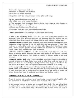 ASSIGNMENT ON INSURANCE
Some benefits of government bonds are:
o Regulation of nationwide cash circulation.
o Safer than stock market investments.
o Insignificant credit risk, as the government has the highest credit ratings.
The risks associated with government bonds are:
o The political issues in the country affect them.
o If the government bond is purchased from any foreign country, then the return depends on
fluctuations in foreign currency market.
o Inflation may affect the return of these bonds.
o Government bonds have lower returns than corporate bonds.
Other types of bonds – The other types of bonds include the following:
o Public sector undertaking bonds - These bonds are meant for long term or medium term
investments. Public sector undertaking bonds are also government bonds, but these are sold in a
private basis. Here, the government finds out and offers the bonds to investors at fixed rates.
o Corporate bonds - Corporate bonds are private sector bonds offered by different private sector
corporations of India. These can be long term bonds, which may have term up to 15 years. These
bonds can be purchased by any investor, but with a higher degree of risk than the government
bonds. The risk depends upon the marketing conditions and investment rates. When the investor
expects a higher return, then the degree of risk is also more.
o Financial institutions and banks - In India, more than 80 percent of the total bonds in the
market are sold by financial institutions and banks. These bonds are well regulated, and offer
higher returns to the investors. Such bonds are suitable for investors aiming at large scale
investment.
o Emerging markets bonds - The Government of India issues bonds abroad, to raise capital for
economic development in India. Unlike other bonds in India, these bonds are issued in U.S
dollars or in Euro. The insurer itself pays the higher interest rates charges on these bonds. The
risk involved in this bond is that, it is subjected to the economic conditions of the country.
o Tax-saving bonds- the Government of India, to help the citizens to save taxes fully or
partially, issues Tax-saving bonds. These five-year bonds are usually issued by the Reserve Bank
of India. These bonds have an interest rate of 6.5 percent, and are paid in every six months. The
investor does not have to pay the tax for the interest income until the bond maturity.
7.2 REGULATION RELATING TO INVESTMENT
As per the insurance act, every insurer has to keep investing a certain amount of capital in India.
The income from the policyholder’s premium cannot be invested outside India.
In life insurance business, an insurer has to constantly invest funds. The value of the funds
invested should not be less than the total amount to be paid to the life insurance policyholders, in
case of a loss or maturity of the policy. The insurers in life insurance business can keep on
 