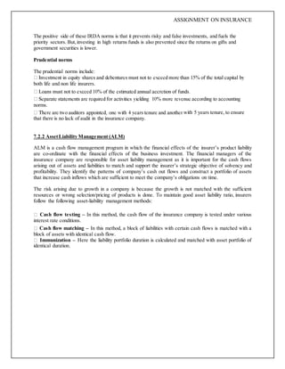 ASSIGNMENT ON INSURANCE
The positive side of these IRDA norms is that it prevents risky and false investments, and fuels the
priority sectors. But,investing in high returns funds is also prevented since the returns on gifts and
government securities is lower.
Prudential norms
The prudential norms include:
both life and non life insurers.
norms.
with 5 years tenure, to ensure
that there is no lack of audit in the insurance company.
7.2.2 AssetLiability Management (ALM)
ALM is a cash flow management program in which the financial effects of the insurer’s product liability
are co-ordinate with the financial effects of the business investment. The financial managers of the
insurance company are responsible for asset liability management as it is important for the cash flows
arising out of assets and liabilities to match and support the insurer’s strategic objective of solvency and
profitability. They identify the patterns of company’s cash out flows and construct a portfolio of assets
that increase cash inflows which are sufficient to meet the company’s obligations on time.
The risk arising due to growth in a company is because the growth is not matched with the sufficient
resources or wrong selection/pricing of products is done. To maintain good asset liability ratio, insurers
follow the following asset-liability management methods:
Cash flow testing – In this method, the cash flow of the insurance company is tested under various
interest rate conditions.
Cash flow matching – In this method, a block of liabilities with certain cash flows is matched with a
block of assets with identical cash flow.
Immunization – Here the liability portfolio duration is calculated and matched with asset portfolio of
identical duration.
 