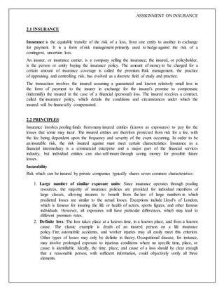 ASSIGNMENT ON INSURANCE
2.1 INSURANCE
Insurance is the equitable transfer of the risk of a loss, from one entity to another in exchange
for payment. It is a form of risk management primarily used to hedge against the risk of a
contingent, uncertain loss.
An insurer, or insurance carrier, is a company selling the insurance; the insured, or policyholder,
is the person or entity buying the insurance policy. The amount of money to be charged for a
certain amount of insurance coverage is called the premium. Risk management, the practice
of appraising and controlling risk, has evolved as a discrete field of study and practice.
The transaction involves the insured assuming a guaranteed and known relatively small loss in
the form of payment to the insurer in exchange for the insurer's promise to compensate
(indemnify) the insured in the case of a financial (personal) loss. The insured receives a contract,
called the insurance policy, which details the conditions and circumstances under which the
insured will be financially compensated.
2.2 PRINCIPLES
Insurance involves pooling funds from many insured entities (known as exposures) to pay for the
losses that some may incur. The insured entities are therefore protected from risk for a fee, with
the fee being dependent upon the frequency and severity of the event occurring. In order to be
an insurable risk, the risk insured against must meet certain characteristics. Insurance as a
financial intermediary is a commercial enterprise and a major part of the financial services
industry, but individual entities can also self-insure through saving money for possible future
losses.
Insurability
Risk which can be insured by private companies typically shares seven common characteristics:
1. Large number of similar exposure units: Since insurance operates through pooling
resources, the majority of insurance policies are provided for individual members of
large classes, allowing insurers to benefit from the law of large numbers in which
predicted losses are similar to the actual losses. Exceptions include Lloyd's of London,
which is famous for insuring the life or health of actors, sports figures, and other famous
individuals. However, all exposures will have particular differences, which may lead to
different premium rates.
2. Definite loss: The loss takes place at a known time, in a known place, and from a known
cause. The classic example is death of an insured person on a life insurance
policy. Fire, automobile accidents, and worker injuries may all easily meet this criterion.
Other types of losses may only be definite in theory. Occupational disease, for instance,
may involve prolonged exposure to injurious conditions where no specific time, place, or
cause is identifiable. Ideally, the time, place, and cause of a loss should be clear enough
that a reasonable person, with sufficient information, could objectively verify all three
elements.
 