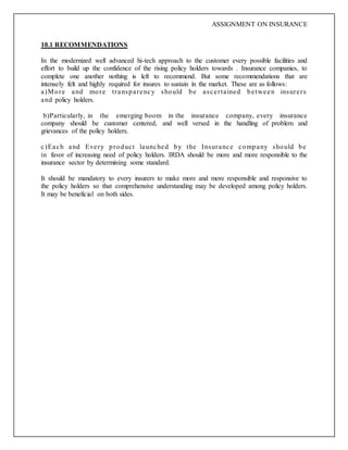 ASSIGNMENT ON INSURANCE
10.1 RECOMMENDATIONS
In the modernized well advanced hi-tech approach to the customer every possible facilities and
effort to build up the confidence of the rising policy holders towards . Insurance companies, to
complete one another nothing is left to recommend. But some recommendations that are
intensely felt and highly required for insures to sustain in the market. These are as follows:
a)More and more transparency should be ascertained between insurers
and policy holders.
b)Particularly, in the emerging boom in the insurance company, every insurance
company should be customer centered, and well versed in the handling of problem and
grievances of the policy holders.
c)Each and Every product launched by the Insurance company should be
in favor of increasing need of policy holders. IRDA should be more and more responsible to the
insurance sector by determining some standard.
It should be mandatory to every insurers to make more and more responsible and responsive to
the policy holders so that comprehensive understanding may be developed among policy holders.
It may be beneficial on both sides.
 