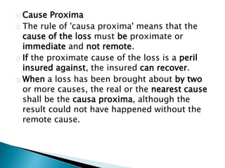 Cause Proxima 
The rule of 'causa proxima' means that the 
cause of the loss must be proximate or 
immediate and not remote. 
If the proximate cause of the loss is a peril 
insured against, the insured can recover. 
When a loss has been brought about by two 
or more causes, the real or the nearest cause 
shall be the causa proxima, although the 
result could not have happened without the 
remote cause. 
 