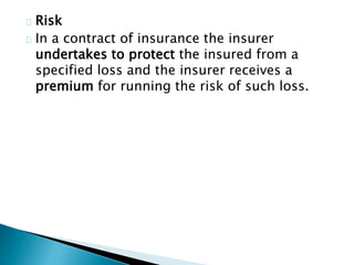 Risk 
In a contract of insurance the insurer 
undertakes to protect the insured from a 
specified loss and the insurer receives a 
premium for running the risk of such loss. 
 