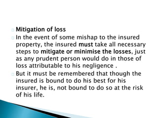 Mitigation of loss 
In the event of some mishap to the insured 
property, the insured must take all necessary 
steps to mitigate or minimise the losses, just 
as any prudent person would do in those of 
loss attributable to his negligence . 
But it must be remembered that though the 
insured is bound to do his best for his 
insurer, he is, not bound to do so at the risk 
of his life. 
 