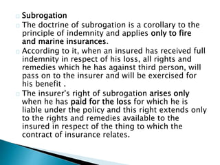 Subrogation 
The doctrine of subrogation is a corollary to the 
principle of indemnity and applies only to fire 
and marine insurances. 
According to it, when an insured has received full 
indemnity in respect of his loss, all rights and 
remedies which he has against third person, will 
pass on to the insurer and will be exercised for 
his benefit . 
The insurer's right of subrogation arises only 
when he has paid for the loss for which he is 
liable under the policy and this right extends only 
to the rights and remedies available to the 
insured in respect of the thing to which the 
contract of insurance relates. 
 