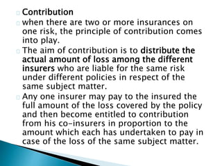 Contribution 
when there are two or more insurances on 
one risk, the principle of contribution comes 
into play. 
The aim of contribution is to distribute the 
actual amount of loss among the different 
insurers who are liable for the same risk 
under different policies in respect of the 
same subject matter. 
Any one insurer may pay to the insured the 
full amount of the loss covered by the policy 
and then become entitled to contribution 
from his co-insurers in proportion to the 
amount which each has undertaken to pay in 
case of the loss of the same subject matter. 
 