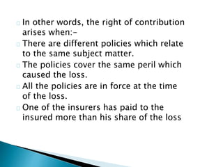 In other words, the right of contribution 
arises when:- 
There are different policies which relate 
to the same subject matter. 
The policies cover the same peril which 
caused the loss. 
All the policies are in force at the time 
of the loss. 
One of the insurers has paid to the 
insured more than his share of the loss 
 