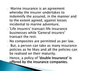 Marine insurance is an agreement 
whereby the insurer undertakes to 
indemnify the assured, in the manner and 
to the extent agreed, against losses 
incidental to marine adventure. 
'Life insurers' transact life insurance 
businesses while 'General insurers' 
transact the rest. 
No composites are permitted as per law. 
But, a person can take as many insurance 
policies as he likes and all the policies can 
be realised on their maturity. 
Hence, a policy of 'double Insurance' is 
offered by the insurance companies. 
 