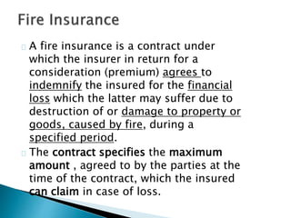 A fire insurance is a contract under 
which the insurer in return for a 
consideration (premium) agrees to 
indemnify the insured for the financial 
loss which the latter may suffer due to 
destruction of or damage to property or 
goods, caused by fire, during a 
specified period. 
The contract specifies the maximum 
amount , agreed to by the parties at the 
time of the contract, which the insured 
can claim in case of loss. 
 