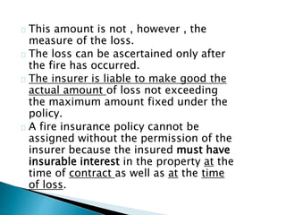 This amount is not , however , the 
measure of the loss. 
The loss can be ascertained only after 
the fire has occurred. 
The insurer is liable to make good the 
actual amount of loss not exceeding 
the maximum amount fixed under the 
policy. 
A fire insurance policy cannot be 
assigned without the permission of the 
insurer because the insured must have 
insurable interest in the property at the 
time of contract as well as at the time 
of loss. 
 