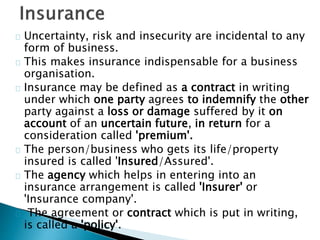 Uncertainty, risk and insecurity are incidental to any 
form of business. 
This makes insurance indispensable for a business 
organisation. 
Insurance may be defined as a contract in writing 
under which one party agrees to indemnify the other 
party against a loss or damage suffered by it on 
account of an uncertain future, in return for a 
consideration called 'premium'. 
The person/business who gets its life/property 
insured is called 'Insured/Assured'. 
The agency which helps in entering into an 
insurance arrangement is called 'Insurer' or 
'Insurance company'. 
The agreement or contract which is put in writing, 
is called a 'policy'. 
 