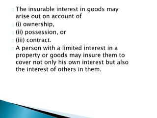 The insurable interest in goods may 
arise out on account of 
(i) ownership, 
(ii) possession, or 
(iii) contract. 
A person with a limited interest in a 
property or goods may insure them to 
cover not only his own interest but also 
the interest of others in them. 
 