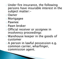 Under fire insurance, the following 
persons have insurable interest in the 
subject matter:- 
Owner 
Mortgagee 
Pawnee 
Pawn broker 
Official receiver or assignee in 
insolvency proceedings 
Warehouse keeper in the goods of 
customer 
A person in lawful possession e.g. 
common carrier, wharfinger, 
commission agent. 
 