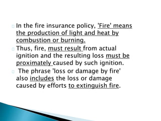 In the fire insurance policy, 'Fire' means 
the production of light and heat by 
combustion or burning. 
Thus, fire, must result from actual 
ignition and the resulting loss must be 
proximately caused by such ignition. 
The phrase 'loss or damage by fire' 
also includes the loss or damage 
caused by efforts to extinguish fire. 
 