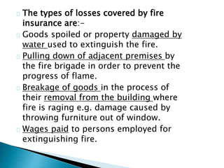 The types of losses covered by fire 
insurance are:- 
Goods spoiled or property damaged by 
water used to extinguish the fire. 
Pulling down of adjacent premises by 
the fire brigade in order to prevent the 
progress of flame. 
Breakage of goods in the process of 
their removal from the building where 
fire is raging e.g. damage caused by 
throwing furniture out of window. 
Wages paid to persons employed for 
extinguishing fire. 
 