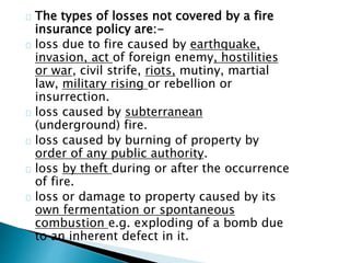 The types of losses not covered by a fire 
insurance policy are:- 
loss due to fire caused by earthquake, 
invasion, act of foreign enemy, hostilities 
or war, civil strife, riots, mutiny, martial 
law, military rising or rebellion or 
insurrection. 
loss caused by subterranean 
(underground) fire. 
loss caused by burning of property by 
order of any public authority. 
loss by theft during or after the occurrence 
of fire. 
loss or damage to property caused by its 
own fermentation or spontaneous 
combustion e.g. exploding of a bomb due 
to an inherent defect in it. 
 