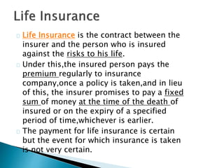 Life Insurance is the contract between the 
insurer and the person who is insured 
against the risks to his life. 
Under this,the insured person pays the 
premium regularly to insurance 
company,once a policy is taken,and in lieu 
of this, the insurer promises to pay a fixed 
sum of money at the time of the death of 
insured or on the expiry of a specified 
period of time,whichever is earlier. 
The payment for life insurance is certain 
but the event for which insurance is taken 
is not very certain. 
 