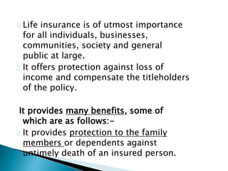 Life insurance is of utmost importance 
for all individuals, businesses, 
communities, society and general 
public at large. 
It offers protection against loss of 
income and compensate the titleholders 
of the policy. 
It provides many benefits, some of 
which are as follows:- 
It provides protection to the family 
members or dependents against 
untimely death of an insured person. 
 