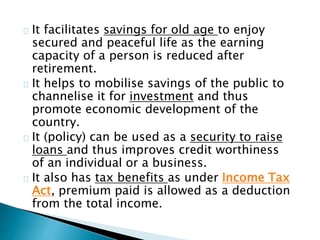 It facilitates savings for old age to enjoy 
secured and peaceful life as the earning 
capacity of a person is reduced after 
retirement. 
It helps to mobilise savings of the public to 
channelise it for investment and thus 
promote economic development of the 
country. 
It (policy) can be used as a security to raise 
loans and thus improves credit worthiness 
of an individual or a business. 
It also has tax benefits as under Income Tax 
Act, premium paid is allowed as a deduction 
from the total income. 
 