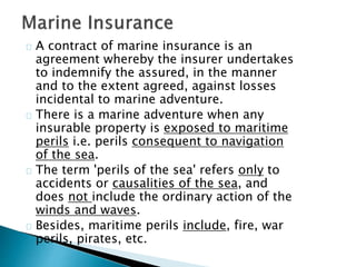 A contract of marine insurance is an 
agreement whereby the insurer undertakes 
to indemnify the assured, in the manner 
and to the extent agreed, against losses 
incidental to marine adventure. 
There is a marine adventure when any 
insurable property is exposed to maritime 
perils i.e. perils consequent to navigation 
of the sea. 
The term 'perils of the sea' refers only to 
accidents or causalities of the sea, and 
does not include the ordinary action of the 
winds and waves. 
Besides, maritime perils include, fire, war 
perils, pirates, etc. 
 
