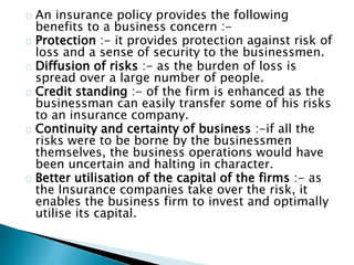 An insurance policy provides the following 
benefits to a business concern :- 
Protection :- it provides protection against risk of 
loss and a sense of security to the businessmen. 
Diffusion of risks :- as the burden of loss is 
spread over a large number of people. 
Credit standing :- of the firm is enhanced as the 
businessman can easily transfer some of his risks 
to an insurance company. 
Continuity and certainty of business :-if all the 
risks were to be borne by the businessmen 
themselves, the business operations would have 
been uncertain and halting in character. 
Better utilisation of the capital of the firms :- as 
the Insurance companies take over the risk, it 
enables the business firm to invest and optimally 
utilise its capital. 
 