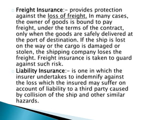 Freight Insurance:- provides protection 
against the loss of freight. In many cases, 
the owner of goods is bound to pay 
freight, under the terms of the contract, 
only when the goods are safely delivered at 
the port of destination. If the ship is lost 
on the way or the cargo is damaged or 
stolen, the shipping company loses the 
freight. Freight insurance is taken to guard 
against such risk. 
Liability Insurance:- is one in which the 
insurer undertakes to indemnify against 
the loss which the insured may suffer on 
account of liability to a third party caused 
by collision of the ship and other similar 
hazards. 
