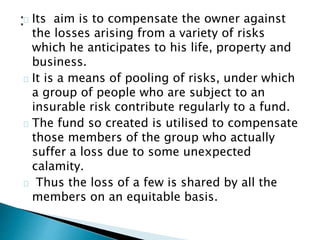 Its aim is to compensate the owner against 
the losses arising from a variety of risks 
which he anticipates to his life, property and 
business. 
It is a means of pooling of risks, under which 
a group of people who are subject to an 
insurable risk contribute regularly to a fund. 
The fund so created is utilised to compensate 
those members of the group who actually 
suffer a loss due to some unexpected 
calamity. 
Thus the loss of a few is shared by all the 
members on an equitable basis. 
 