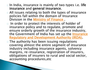 In India, insurance is mainly of two types i.e. life 
insurance and general insurance. 
All issues relating to both the types of insurance 
policies fall within the domain of Insurance 
Division in the Ministry of Finance . 
In order to protect the interests of holder of 
insurance policy and to regulate, promote and 
ensure orderly growth of the insurance industry, 
the Government of India has set up the Insurance 
Regulatory and Development Authority (IRDA). 
The authority has been issuing regulations 
covering almost the entire segment of insurance 
industry including insurance agents, solvency 
margins, re-insurance, registration of insurers, 
obligations of insurers to rural and social sector, 
accounting procedures,etc 
 