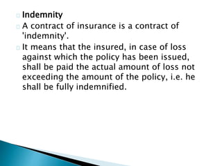 Indemnity 
A contract of insurance is a contract of 
'indemnity'. 
It means that the insured, in case of loss 
against which the policy has been issued, 
shall be paid the actual amount of loss not 
exceeding the amount of the policy, i.e. he 
shall be fully indemnified. 
 