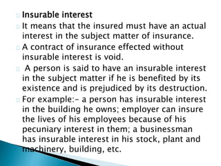 Insurable interest 
It means that the insured must have an actual 
interest in the subject matter of insurance. 
A contract of insurance effected without 
insurable interest is void. 
A person is said to have an insurable interest 
in the subject matter if he is benefited by its 
existence and is prejudiced by its destruction. 
For example:- a person has insurable interest 
in the building he owns; employer can insure 
the lives of his employees because of his 
pecuniary interest in them; a businessman 
has insurable interest in his stock, plant and 
machinery, building, etc. 
 