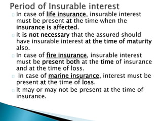 In case of life insurance, insurable interest 
must be present at the time when the 
insurance is affected. 
It is not necessary that the assured should 
have insurable interest at the time of maturity 
also. 
In case of fire insurance, insurable interest 
must be present both at the time of insurance 
and at the time of loss. 
In case of marine insurance, interest must be 
present at the time of loss. 
It may or may not be present at the time of 
insurance. 
 