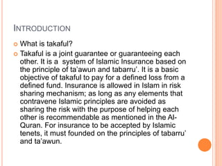 INTRODUCTION
 What is takaful?
 Takaful is a joint guarantee or guaranteeing each
other. It is a system of Islamic Insurance based on
the principle of ta’awun and tabarru’. It is a basic
objective of takaful to pay for a defined loss from a
defined fund. Insurance is allowed in Islam in risk
sharing mechanism; as long as any elements that
contravene Islamic principles are avoided as
sharing the risk with the purpose of helping each
other is recommendable as mentioned in the Al-
Quran. For insurance to be accepted by Islamic
tenets, it must founded on the principles of tabarru’
and ta’awun.
 