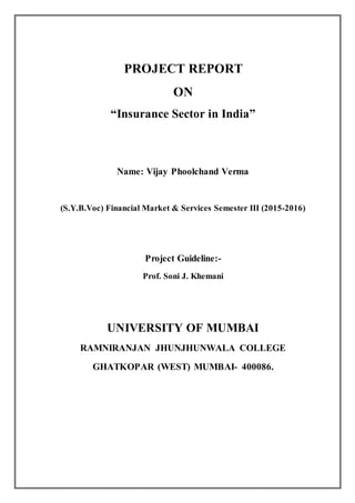 PROJECT REPORT
ON
“Insurance Sector in India”
Name: Vijay Phoolchand Verma
(S.Y.B.Voc) Financial Market & Services Semester III (2015-2016)
Project Guideline:-
Prof. Soni J. Khemani
UNIVERSITY OF MUMBAI
RAMNIRANJAN JHUNJHUNWALA COLLEGE
GHATKOPAR (WEST) MUMBAI- 400086.
 