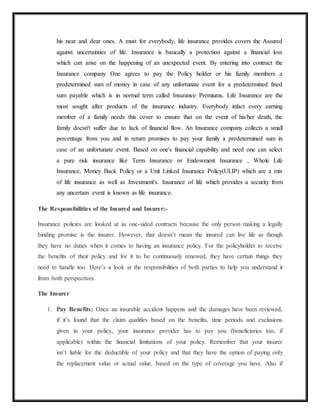 his near and dear ones. A must for everybody, life insurance provides covers the Assured
against uncertainties of life. Insurance is basically a protection against a financial loss
which can arise on the happening of an unexpected event. By entering into contract the
Insurance company One agrees to pay the Policy holder or his family members a
predetermined sum of money in case of any unfortunate event for a predetermined fixed
sum payable which is in normal term called Insurance Premiums. Life Insurance are the
most sought after products of the insurance industry. Everybody infact every earning
member of a family needs this cover to ensure that on the event of his/her death, the
family doesn't suffer due to lack of financial flow. An Insurance company collects a small
percentage from you and in return promises to pay your family a predetermined sum in
case of an unfortunate event. Based on one's financial capability and need one can select
a pure risk insurance like Term Insurance or Endowment Insurance , Whole Life
Insurance, Money Back Policy or a Unit Linked Insurance Policy(ULIP) which are a mix
of life insurance as well as Investment's. Insurance of life which provides a security from
any uncertain event is known as life insurance.
The Responsibilities of the Insured and Insurer:-
Insurance policies are looked at as one-sided contracts because the only person making a legally
binding promise is the insurer. However, that doesn’t mean the insured can live life as though
they have no duties when it comes to having an insurance policy. For the policyholder to receive
the benefits of their policy and for it to be continuously renewed, they have certain things they
need to handle too. Here’s a look at the responsibilities of both parties to help you understand it
from both perspectives.
The Insurer
1. Pay Benefits: Once an insurable accident happens and the damages have been reviewed,
if it’s found that the claim qualifies based on the benefits, time periods and exclusions
given in your policy, your insurance provider has to pay you (beneficiaries too, if
applicable) within the financial limitations of your policy. Remember that your insurer
isn’t liable for the deductible of your policy and that they have the option of paying only
the replacement value or actual value, based on the type of coverage you have. Also if
 