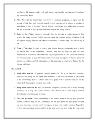 you have a life insurance policy with cash values, your benefits may decrease if you have
any outstanding loans.
2. Risk Assessment: Underwriters are hired by insurance companies to figure out the
amount of risk that each potential insured person presents and to charge a premium in
accordance to that. If they don’t do this then they risk having more claims than premiums
and not being able to hold up there end of the bargain for policy holders.
3. Reserves for Policy: Insurance companies have to set aside a certain amount of their
income for policy reserves. Policy reserves mirror the potential amount of claims they’ll
be required to pay. Because the money is in reserves, it ensures they’ll be able to pay it
out.
4. Privacy Protection: In order to protect your privacy, insurance companies have to abide
by privacy and HIPAA regulations. Therefore, they have to keep and give out your
information in accordance with strict rules for your protection. In case you want someone
else to have access to your information, that person may be required to have a power of
attorney or written proof of authorization on file, according to whatever’s dictated by the
privacy guidelines.
The Insured
1. Application honesty: A potential insured person can’t lie to an insurance company;
otherwise the policy will be under false pretenses. If any false information is discovered
in the underwriting, there’s a chance that you’re policy will be canceled and you will be
returned all the premium payments you made.
2. Keep down exposure to risk: If insurance companies discover you’ve been behaving
recklessly, in a way that could increase your chances of a claim, they’ll consider
discontinuing your insurance coverage.
3. Pay your premiums: Your responsibility as an insured person is to pay your premiums
on time, whenever they are due. Should you not pay your premiums, your policy will end
and your insurance company won’t be required to pay your benefits anymore. Regardless
of how many premiums you’ve paid for in the past, once you stop paying for your policy
 