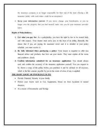 the insurance company is no longer responsible for their end of the deal. (Having a life
insurance policy with cash values could be an exception.)
4. Keep your information current: If you move, change your beneficiaries, or you no
longer own the property that you had insured, make sure you let your insurance provider
know.
Rights of Policyholders:-
1. Get what you pay for: As a policyholder, you have the right by law to be treated fairly
and with respect. Your insurer must serve you to the best of its ability. Basically, this
means that if you are paying for insurance cover and it is detailed in your policy
schedule, you must receive it.
2. Be fully informed when purchasing a policy: Your insurer is required to offer you
financial advice and products that best suit your needs. They must explain all the terms
and conditions clearly.
3. Confirm information submitted for an insurance application: You should always
read and confirm the accuracy of the insurance application yourself. You can request to
be shown a copy of the policy before you purchase it and be advised on all excesses,
which is the first amount payable by you in the event of a loss, if any is applied.
THE BASIC LOGIC OF INSURANCE IS TO:
 Provide Financial Security to your family.
 Protect your Assets such as Car, Equipments, House etc from Accidents or natural
disasters.
 As a means of Investments and Savings
 