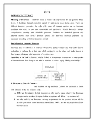 UNIT 2
INSURANCE CONTRACT
Meaning of Insurance – Insurance means a promise of compensation for any potential future
losses. It facilitates financial protection against by reimbursing losses during crisis. There are
different insurance companies that offer wide range of insurance options and an insurance
purchaser can select as per own convenience and preference. Several insurances provide
comprehensive coverage with affordable premiums. Premiums are periodical payment and
different insurers offer diverse premium options. The periodical insurance premiums are
calculated according to the total insurance amount.
Essentials of an Insurance Contract
Insurance may be defined as a contract between two parties whereby one party called insurer
undertakes in exchange for a fixed sum called premium to pay the other party called insured a
fixed amount of money after happening of a certain event.
According to the Act “A Contract may be defined as an agreement between two or more parties
to do or to abstain from doing an act, with an intention to create a legally binding relationship.”
1. Elements of General Contract:
The essentials of any Insurance Contract are discussed as under
with reference to the life Insurance only.
A. Offer & Acceptance: In Life Insurance an offer can be made either by the Insurance
company or the applicant (proposer) & the acceptance will follow. e.g., subsequently
 An offer made by the Insurance company to proposer that the premium amount will be
Rs.100/- per annum for the Insurance amount of Rs.1000/-. It is for the proposer to accept
the offer or not.
ESSENTIALS
Elements of
General Contract
Elements of
Special contract
relating to
insurance
 