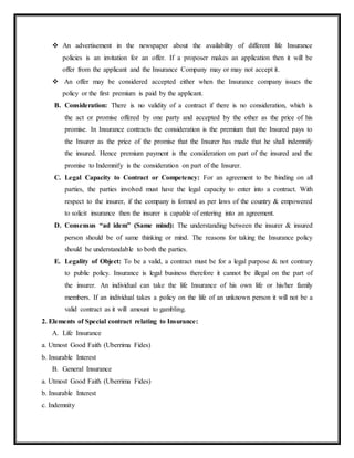  An advertisement in the newspaper about the availability of different life Insurance
policies is an invitation for an offer. If a proposer makes an application then it will be
offer from the applicant and the Insurance Company may or may not accept it.
 An offer may be considered accepted either when the Insurance company issues the
policy or the first premium is paid by the applicant.
B. Consideration: There is no validity of a contract if there is no consideration, which is
the act or promise offered by one party and accepted by the other as the price of his
promise. In Insurance contracts the consideration is the premium that the Insured pays to
the Insurer as the price of the promise that the Insurer has made that he shall indemnify
the insured. Hence premium payment is the consideration on part of the insured and the
promise to Indemnify is the consideration on part of the Insurer.
C. Legal Capacity to Contract or Competency: For an agreement to be binding on all
parties, the parties involved must have the legal capacity to enter into a contract. With
respect to the insurer, if the company is formed as per laws of the country & empowered
to solicit insurance then the insurer is capable of entering into an agreement.
D. Consensus “ad idem” (Same mind): The understanding between the insurer & insured
person should be of same thinking or mind. The reasons for taking the Insurance policy
should be understandable to both the parties.
E. Legality of Object: To be a valid, a contract must be for a legal purpose & not contrary
to public policy. Insurance is legal business therefore it cannot be illegal on the part of
the insurer. An individual can take the life Insurance of his own life or his/her family
members. If an individual takes a policy on the life of an unknown person it will not be a
valid contract as it will amount to gambling.
2. Elements of Special contract relating to Insurance:
A. Life Insurance
a. Utmost Good Faith (Uberrima Fides)
b. Insurable Interest
B. General Insurance
a. Utmost Good Faith (Uberrima Fides)
b. Insurable Interest
c. Indemnity
 