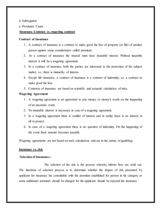 d. Subrogation
e. Proximate Cause
Insurance Contract vs. wagering contract
Contract of Insurance
1. A contract of insurance is a contract to make good the loss of property (or life) of another
person against some consideration called premium.
2. In a contract of insurance the insured must have insurable interest. Without insurable
interest it will be a wagering agreement.
3. In a contract of insurance both the parties are interested in the protection of the subject
matter, i.e., there is mutuality of interest.
4. Except life insurance, a contract of insurance is a contract of indemnity, i.e. a contract to
make good the loss.
5. Contracts of insurance are based on scientific and actuarial calculation of risks.
Wagering Agreement
1. A wagering agreement is an agreement to pay money or money's worth on the happening
of an uncertain event.
2. No insurable interest is necessary in case of a wagering agreement.
3. In a wagering agreement there is conflict of interest and in reality there is no interest at
all to protect.
4. In case of a wagering agreement there is no question of indemnity. On the happening of
the event fixed amount becomes payable.
Wagering agreements are not based on such calculations and are in the nature of gambling.
Insurance vs. risk
Selection of Insurance:-
The selection of the risk is the process whereby inferior lives are weld out.
The functions of selection process is to determine whether the degree of risk presented by
applicant for insurance his consultable with the premium established for person in his category or
some additional premium should be charged for the applicant should be rejected the insurance.
 