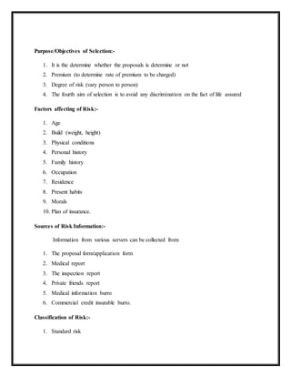 Purpose/Objectives of Selection:-
1. It is the determine whether the proposals is determine or not
2. Premium (to determine rate of premium to be charged)
3. Degree of risk (vary person to person)
4. The fourth aim of selection is to avoid any discrimination on the fact of life assured
Factors affecting of Risk:-
1. Age
2. Build (weight, height)
3. Physical conditions
4. Personal history
5. Family history
6. Occupation
7. Residence
8. Present habits
9. Morals
10. Plan of insurance.
Sources of Risk Information:-
Information from various servers can be collected from:
1. The proposal form/application form
2. Medical report
3. The inspection report
4. Private friends report
5. Medical information burro
6. Commercial credit insurable burro.
Classification of Risk:-
1. Standard risk
 