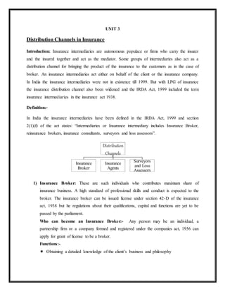 UNIT 3
Distribution Channels in Insurance
Introduction: Insurance intermediaries are autonomous populace or firms who carry the insurer
and the insured together and act as the mediator. Some groups of intermediaries also act as a
distribution channel for bringing the product of the insurance to the customers as in the case of
broker. An insurance intermediaries act either on behalf of the client or the insurance company.
In India the insurance intermediaries were not in existence till 1999. But with LPG of insurance
the insurance distribution channel also been widened and the IRDA Act, 1999 included the term
insurance intermediaries in the insurance act 1938.
Definition:-
In India the insurance intermediaries have been defined in the IRDA Act, 1999 and section
2(1)(f) of the act states: “Intermediaries or Insurance intermediary includes Insurance Broker,
reinsurance brokers, insurance consultants, surveyors and loss assessors”.
1) Insurance Broker: These are such individuals who contributes maximum share of
insurance business. A high standard of professional skills and conduct is expected to the
broker. The insurance broker can be issued license under section 42-D of the insurance
act, 1938 but he regulations about their qualifications, capital and functions are yet to be
passed by the parliament.
Who can become an Insurance Broker:- Any person may be an individual, a
partnership firm or a company formed and registered under the companies act, 1956 can
apply for grant of license to be a broker.
Functions:-
 Obtaining a detailed knowledge of the client’s business and philosophy
Distribution
Channels
Insurance
Broker
Insurance
Agents
Surveyors
and Loss
Assessors
 