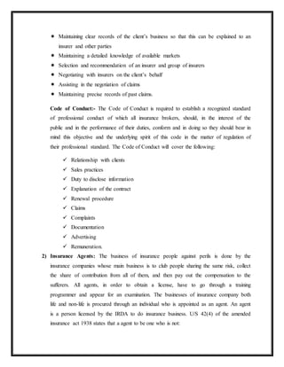  Maintaining clear records of the client’s business so that this can be explained to an
insurer and other parties
 Maintaining a detailed knowledge of available markets
 Selection and recommendation of an insurer and group of insurers
 Negotiating with insurers on the client’s behalf
 Assisting in the negotiation of claims
 Maintaining precise records of past claims.
Code of Conduct:- The Code of Conduct is required to establish a recognized standard
of professional conduct of which all insurance brokers, should, in the interest of the
public and in the performance of their duties, conform and in doing so they should bear in
mind this objective and the underlying spirit of this code in the matter of regulation of
their professional standard. The Code of Conduct will cover the following:
 Relationship with clients
 Sales practices
 Duty to disclose information
 Explanation of the contract
 Renewal procedure
 Claims
 Complaints
 Documentation
 Advertising
 Remuneration.
2) Insurance Agents: The business of insurance people against perils is done by the
insurance companies whose main business is to club people sharing the same risk, collect
the share of contribution from all of them, and then pay out the compensation to the
sufferers. All agents, in order to obtain a license, have to go through a training
programmer and appear for an examination. The businesses of insurance company both
life and non-life is procured through an individual who is appointed as an agent. An agent
is a person licensed by the IRDA to do insurance business. U/S 42(4) of the amended
insurance act 1938 states that a agent to be one who is not:
 