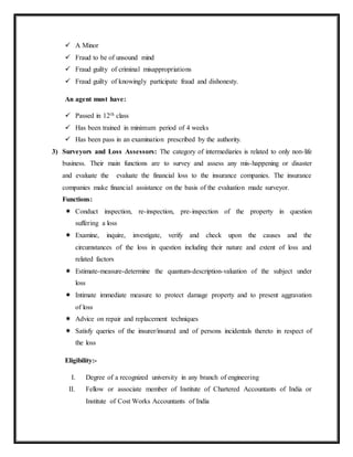  A Minor
 Fraud to be of unsound mind
 Fraud guilty of criminal misappropriations
 Fraud guilty of knowingly participate fraud and dishonesty.
An agent must have:
 Passed in 12th class
 Has been trained in minimum period of 4 weeks
 Has been pass in an examination prescribed by the authority.
3) Surveyors and Loss Assessors: The category of intermediaries is related to only non-life
business. Their main functions are to survey and assess any mis-happening or disaster
and evaluate the evaluate the financial loss to the insurance companies. The insurance
companies make financial assistance on the basis of the evaluation made surveyor.
Functions:
 Conduct inspection, re-inspection, pre-inspection of the property in question
suffering a loss
 Examine, inquire, investigate, verify and check upon the causes and the
circumstances of the loss in question including their nature and extent of loss and
related factors
 Estimate-measure-determine the quantum-description-valuation of the subject under
loss
 Intimate immediate measure to protect damage property and to present aggravation
of loss
 Advice on repair and replacement techniques
 Satisfy queries of the insurer/insured and of persons incidentals thereto in respect of
the loss
Eligibility:-
I. Degree of a recognized university in any branch of engineering
II. Fellow or associate member of Institute of Chartered Accountants of India or
Institute of Cost Works Accountants of India
 