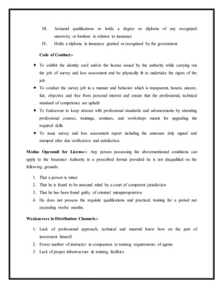 III. Actuarial qualifications or holds a degree or diploma of any recognized
university or Institute in relation to insurance
IV. Holds a diploma in insurance granted or recognized by the government.
Code of Conduct:-
 To exhibit the identity card and/or the license issued by the authority while carrying out
the job of survey and loss assessment and be physically fit to undertake the rigors of the
job
 To conduct the survey job in a manner and behavior which is transparent, honest, sincere,
fair, objective and free from personal interest and ensure that the professional, technical
standard of competence are upheld
 To Endeavour to keep abreast with professional standards and advancements by attending
professional courses, trainings, seminars, and workshops meant for upgrading the
required skills
 To issue survey and loss assessment report including the annexure duly signed and
stamped after due verification and satisfaction.
Modus Operandi for License:- Any person possessing the abovementioned conditions can
apply to the Insurance Authority in a prescribed format provided he is not disqualified on the
following grounds:
1. That a person is minor
2. That he is found to be unsound mind by a court of competent jurisdiction
3. That he has been found guilty of criminal misappropriation
4. He does not possess the requisite qualifications and practical; training for a period not
exceeding twelve months.
Weaknesses in Distribution Channels:-
1. Lack of professional approach, technical and material know how on the part of
investment himself
2. Fewer number of instructor in comparison to training requirements of agents
3. Lack of proper infrastructure & training facilities
 