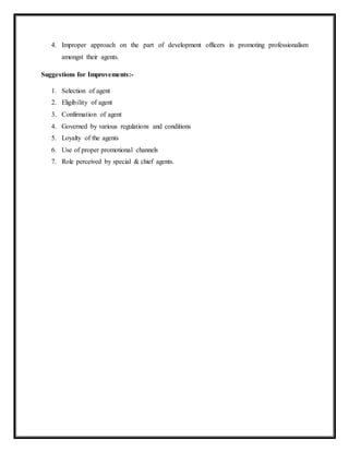 4. Improper approach on the part of development officers in promoting professionalism
amongst their agents.
Suggestions for Improvements:-
1. Selection of agent
2. Eligibility of agent
3. Confirmation of agent
4. Governed by various regulations and conditions
5. Loyalty of the agents
6. Use of proper promotional channels
7. Role perceived by special & chief agents.
 