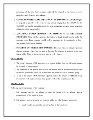 percentage of the total basic premiums paid will be returned to the insured member
depending upon the cover term selected.
4. CHOICE OF COVER TERM AND AMOUNT OF INSURANCE COVER: The plan
is designed to provide a life cover for any amount ranging from Rs. 300,000 to Rs.
10,00,000 per member depending upon the group requirement or upon mutual agreement
at inception of the master policy.
5. ADVANTAGE WOMEN (DISCOUNT ON PREMIUM RATES FOR FEMALE
MEMBERS): There will be a premium discount for a female insured member under this
insurance cover. Basic premium payable will be equivalent to the premium for a three-
year younger male insured member.
6. DISCOUNT ON HIGHER SUM INSURED: The plan offers an attractive premium
discount structure, where you can avail a discount. The discount is available for the sum
insured of Rs. 5 lacs or above and cover term is 10 & 15years.
OBJECTIVES:
1. The primary purpose of life insurance is to protect families from loss of income caused
by the death of a wage earner.
2. The beneficiary is the person who receives the benefits from a life-insurance policy when
the insured person dies. There can be more than one beneficiary of an insurance policy.
3. A key to the amount of life insurance a person needs is the amount of additional money
the survivors will need to maintain their quality of life if the insured person dies.
ADVANTAGES:
Following are the advantages of life insurance:
1. Life insurance provides an infusion of cash for dealing with the adverse financial
consequences of the insured’s death.
2. Life insurance enjoys favorable tax treatment unlike any other financial instrument.
 Death benefits are generally income-tax-free to the beneficiary.
 