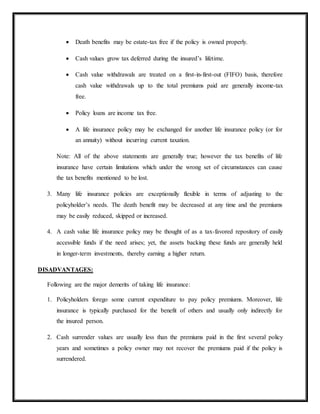  Death benefits may be estate-tax free if the policy is owned properly.
 Cash values grow tax deferred during the insured’s lifetime.
 Cash value withdrawals are treated on a first-in-first-out (FIFO) basis, therefore
cash value withdrawals up to the total premiums paid are generally income-tax
free.
 Policy loans are income tax free.
 A life insurance policy may be exchanged for another life insurance policy (or for
an annuity) without incurring current taxation.
Note: All of the above statements are generally true; however the tax benefits of life
insurance have certain limitations which under the wrong set of circumstances can cause
the tax benefits mentioned to be lost.
3. Many life insurance policies are exceptionally flexible in terms of adjusting to the
policyholder’s needs. The death benefit may be decreased at any time and the premiums
may be easily reduced, skipped or increased.
4. A cash value life insurance policy may be thought of as a tax-favored repository of easily
accessible funds if the need arises; yet, the assets backing these funds are generally held
in longer-term investments, thereby earning a higher return.
DISADVANTAGES:
Following are the major demerits of taking life insurance:
1. Policyholders forego some current expenditure to pay policy premiums. Moreover, life
insurance is typically purchased for the benefit of others and usually only indirectly for
the insured person.
2. Cash surrender values are usually less than the premiums paid in the first several policy
years and sometimes a policy owner may not recover the premiums paid if the policy is
surrendered.
 