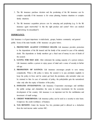 3. The life insurance purchase decision and the positioning of the life insurance can be
complex especially if the insurance is for estate planning, business situations or complex
family situations.
4. The life insurance acquisition process can be annoying and perplexing (e.g. Is the life
insurance agent trustworthy? Is this the right product and carrier? How can medical
underwriting be streamlined?)
IMPORTANCE:
Life Insurance is of great importance to individuals, groups, business community and general
public. Some of the main benefits of life insurance are given below.
1. PROTECTION AGAINST UNTIMELY DEATH: Life insurance provides protection
to the dependents of the life insured and the family of the assured in case of his untimely
death. The dependents or family members get a fixed sum of money in case of death of
the assured.
2. SAVING FOR OLD AGE: After retirement the earning capacity of a person reduces.
Life insurance enables a person to enjoy peace of mind and a sense of security in his/her
old age.
3. PROMOTION OF SAVINGS: Life insurance encourages people to save money
compulsorily. When a life policy is taken, the assured is to pay premiums regularly to
keep the policy in force and he cannot get back the premiums, only surrender value can
be returned to him. In case of surrender of policy, the policyholder gets the surrendered
value only after the expiry of duration of the policy.
4. INITIATES INVESTMENTS: Life Insurance Corporation encourages and mobilizes
the public savings and channelizes the same in various investments for the economic
development of the country. Life insurance is an important tool for the mobilization and
investment of small savings.
5. CREDIT WORTHINESS: Life insurance policy can be used as a security to raise loans.
It improves the credit worthiness of business.
6. TAX BENEFIT: Under the Income Tax Act, premium paid is allowed as a deduction
from the total income under section 80C.
 