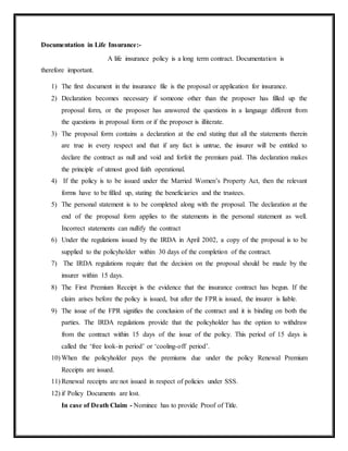 Documentation in Life Insurance:-
A life insurance policy is a long term contract. Documentation is
therefore important.
1) The first document in the insurance file is the proposal or application for insurance.
2) Declaration becomes necessary if someone other than the proposer has filled up the
proposal form, or the proposer has answered the questions in a language different from
the questions in proposal form or if the proposer is illiterate.
3) The proposal form contains a declaration at the end stating that all the statements therein
are true in every respect and that if any fact is untrue, the insurer will be entitled to
declare the contract as null and void and forfeit the premium paid. This declaration makes
the principle of utmost good faith operational.
4) If the policy is to be issued under the Married Women’s Property Act, then the relevant
forms have to be filled up, stating the beneficiaries and the trustees.
5) The personal statement is to be completed along with the proposal. The declaration at the
end of the proposal form applies to the statements in the personal statement as well.
Incorrect statements can nullify the contract
6) Under the regulations issued by the IRDA in April 2002, a copy of the proposal is to be
supplied to the policyholder within 30 days of the completion of the contract.
7) The IRDA regulations require that the decision on the proposal should be made by the
insurer within 15 days.
8) The First Premium Receipt is the evidence that the insurance contract has begun. If the
claim arises before the policy is issued, but after the FPR is issued, the insurer is liable.
9) The issue of the FPR signifies the conclusion of the contract and it is binding on both the
parties. The IRDA regulations provide that the policyholder has the option to withdraw
from the contract within 15 days of the issue of the policy. This period of 15 days is
called the ‘free look-in period’ or ‘cooling-off period’.
10) When the policyholder pays the premiums due under the policy Renewal Premium
Receipts are issued.
11) Renewal receipts are not issued in respect of policies under SSS.
12) if Policy Documents are lost.
In case of Death Claim - Nominee has to provide Proof of Title.
 